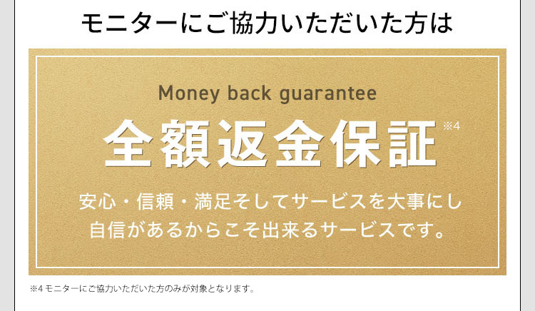 モニターにご協力いただいた方は Money back guarantee 全額返金保証※4 安心・信頼・満足そしてサービスを大事にし自信があるからこそ出来るサービスです。