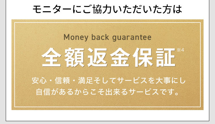 モニターにご協力いただいた方は Money back guarantee 全額返金保証※4 安心・信頼・満足そしてサービスを大事にし自信があるからこそ出来るサービスです。