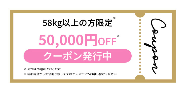 58kg以上の方限定 50,000円OFF クーポン発行中 ※男性は78kg以上の方限定 ※総額料金からお値引き致しますのでスタッフへお申し付けください campaign