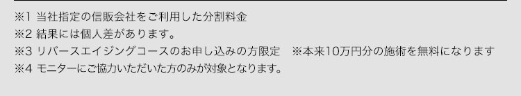 ※1 当社指定の信販会社をご利用した分割料金 ※2結果には個人差があります。 ※3リバースエイジングコースのお申し込みの方限定※本来10万円分の施術を無料になります ※4モニターにご協力いただいた方のみが対象となります。