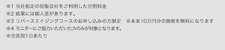 ※1 当社指定の信販会社をご利用した分割料金 ※2結果には個人差があります。 ※3リバースエイジングコースのお申し込みの方限定※本来10万円分の施術を無料になります ※4モニターにご協力いただいた方のみが対象となります。 ※全医院1日あたり