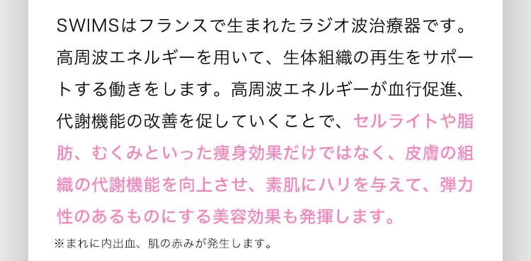 SWIMSはフランスで生まれたラジオ波治療器です。高周波エネルギーを用いて、生体組織の再生をサポートする働きをします。高周波エネルギーが血行促進、代謝機能の改善を促していくことで、セルライトや脂肪、むくみといった痩身効果だけではなく、皮膚の組織の代謝機能を向上させ、素肌にハリを与えて、弾力性のあるものにする美容効果も発揮します。※まれに内出血、肌の赤みが発生します。
