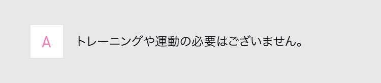 Aトレーニングや運動の必要はございません。