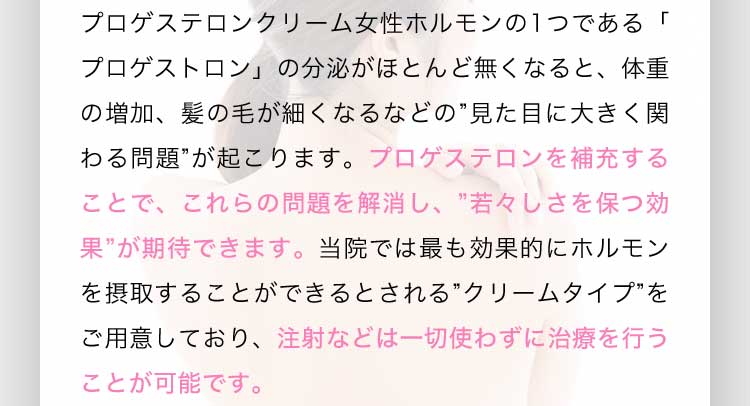 プロゲステロンクリーム女性ホルモンの1つである「プロゲストロン」の分泌がほとんど無くなると、体重の増加、髪の毛が細くなるなどの見た目に大きく関わる問題が起こります。プロゲステロンを補充することで、これらの問題を解消し、若々しさを保つ効果が期待できます。当院では最も効果的にホルモンを摂取することができるとされるクリームタイプをご用意しており、注射などは一切使わずに治療を行うことが可能です。